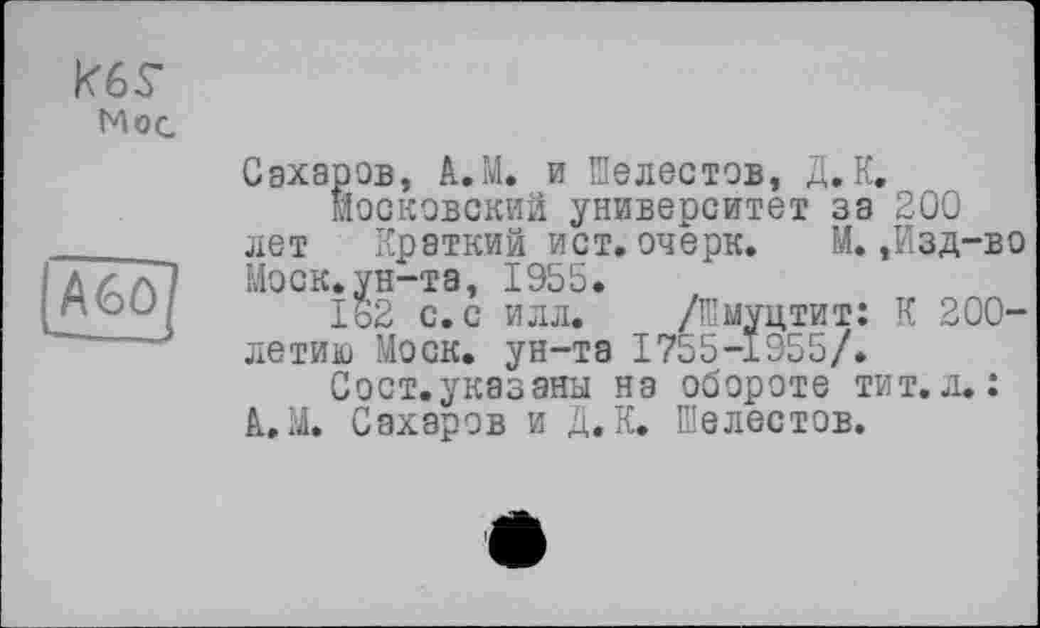 ﻿кб$-Мое
Сахаров, А.М. и Шелестов, Д,К.
Московский университет за 200 лет Краткий ист. очерк. М.,Изд-во Моск.ун-та, 1955.
162 с. с илл. /Шмуцтит: К 200-летию Моск, ун-та 1755-1955/.
Сост. указаны на обороте тит.л.: А..М. Сахаров и Д. К. Шелестов.